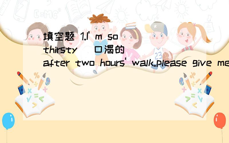 填空题 1.I' m so thirsty (口渴的） after two hours' walk.please give me something to d______