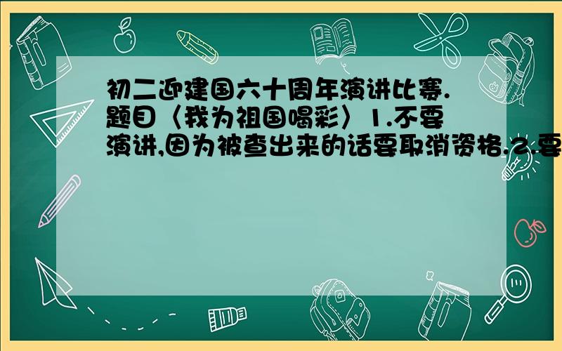 初二迎建国六十周年演讲比赛.题目〈我为祖国喝彩〉1.不要演讲,因为被查出来的话要取消资格.2.要关于建国六十周年以来的（科技、经济、教育、体育、改革政策）等方面的成果.3.最好能有