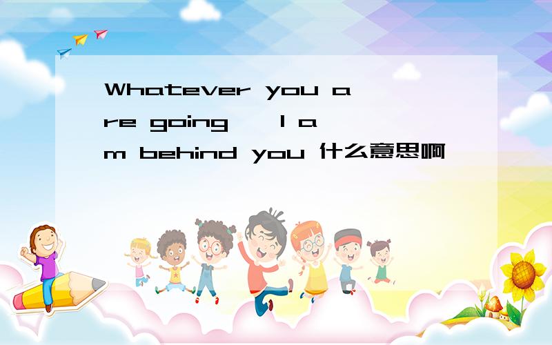 Whatever you are going , I am behind you 什么意思啊