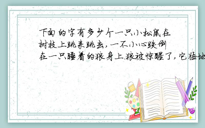 下面的字有多少个一只小松鼠在树枝上跳来跳去,一不小心跌倒在一只睡着的狼身上.狼被惊醒了,它猛地跳起来,要吃掉小松鼠.松鼠就请求说：“放了我吧.”狼说：“好,我放了你.不过你要告