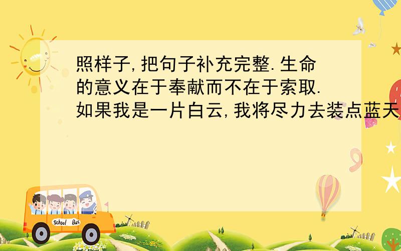 照样子,把句子补充完整.生命的意义在于奉献而不在于索取.如果我是一片白云,我将尽力去装点蓝天照样子,把句子补充完整.生命的意义在于奉献而不在于索取.如果我是一片白云,我将尽力去