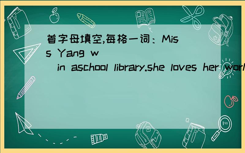 首字母填空,每格一词：Miss Yang w_______in aschool library.she loves her work b______she loves books.she works very h________and is very helpful to others.she likes children to r___________newspapers and books in the reading room.she a______