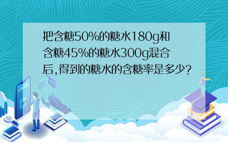 把含糖50%的糖水180g和含糖45%的糖水300g混合后,得到的糖水的含糖率是多少?