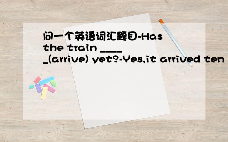 问一个英语词汇题目-Has the train _____(arrive) yet?-Yes,it arrived ten minutes ago.