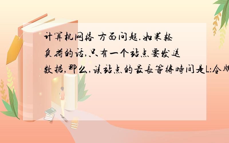 计算机网络 方面问题.如果轻负荷的话,只有一个站点要发送数据,那么,该站点的最长等待时间是L：令牌长度  B：数据传输速率  D:总距离  V：信号传输速率 , N: 站点数1）令牌环网： L（令牌长