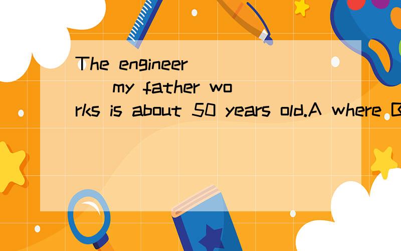 The engineer____my father works is about 50 years old.A where B who C whom D with whom 选什么为什么