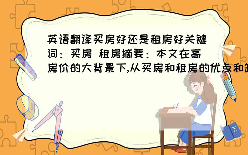 英语翻译买房好还是租房好关键词：买房 租房摘要：本文在高房价的大背景下,从买房和租房的优点和缺点,以及国家政策,市场走向等方面,结合自身观点简要讨论现在众多群体所面临的切身