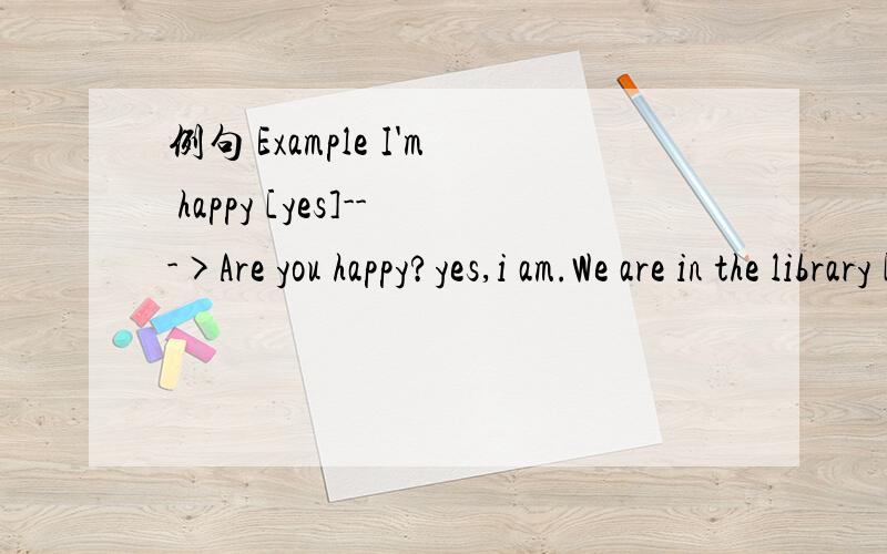 例句 Example I'm happy [yes]--->Are you happy?yes,i am.We are in the library [no]--> Li Ming isLi Ming is a tall boy [yes]--> Herhair is long [no]---> These shorts are Danny's[no]--->