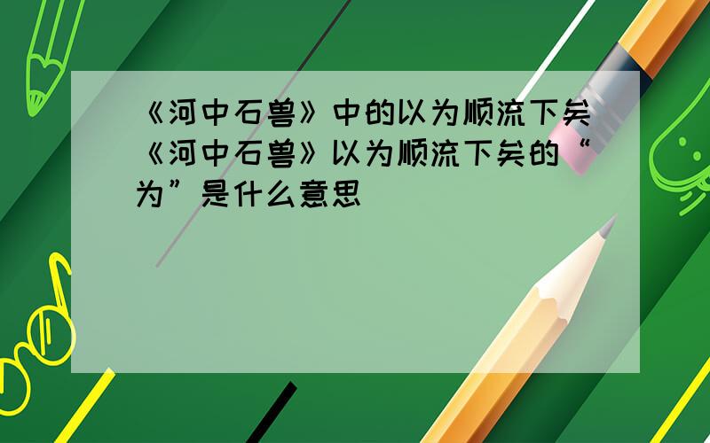 《河中石兽》中的以为顺流下矣《河中石兽》以为顺流下矣的“为”是什么意思