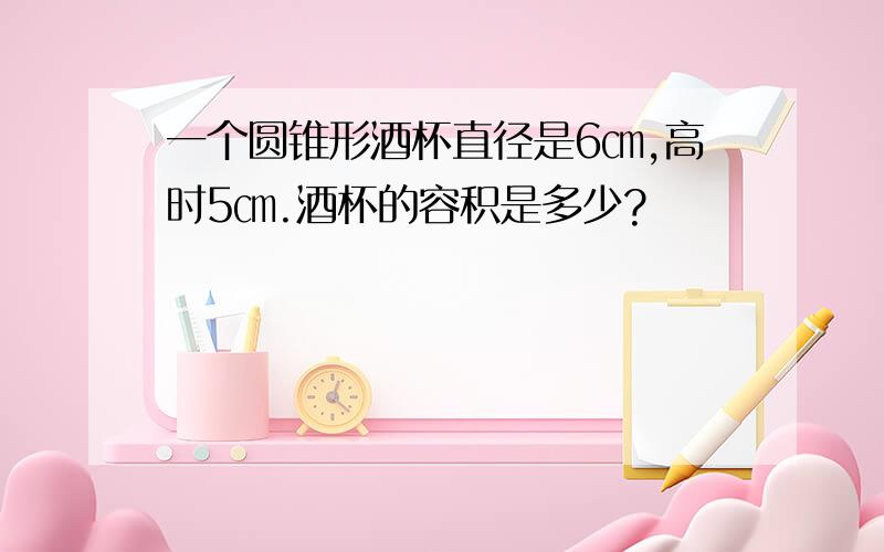 一个圆锥形酒杯直径是6㎝,高时5㎝.酒杯的容积是多少?