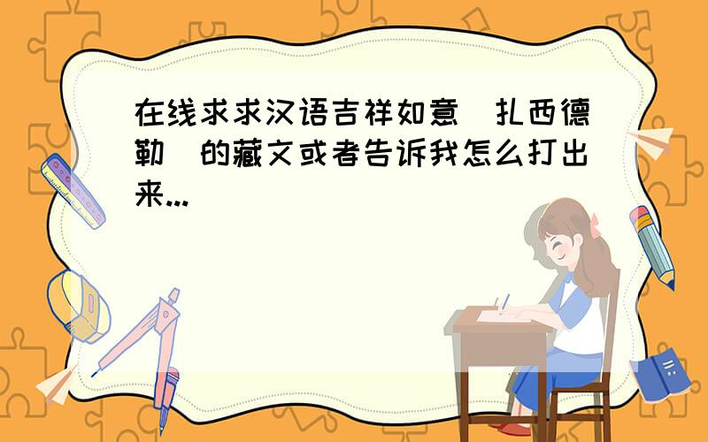 在线求求汉语吉祥如意（扎西德勒）的藏文或者告诉我怎么打出来...