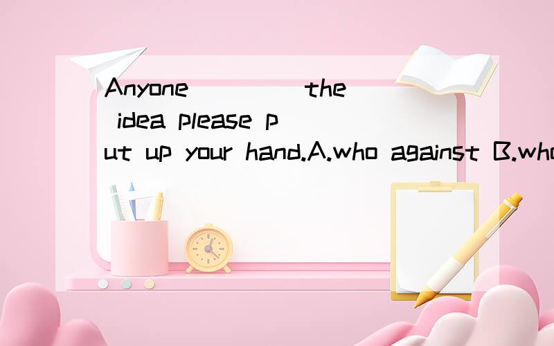 Anyone ____the idea please put up your hand.A.who against B.who is against A和B有什么区别呢?