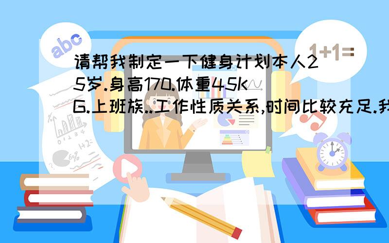 请帮我制定一下健身计划本人25岁.身高170.体重45KG.上班族..工作性质关系,时间比较充足.我有看到你给别人的回答,觉得你在健身方面很在行.希望你能给我做一份健身方面的计划.