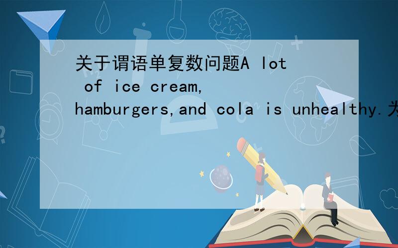 关于谓语单复数问题A lot of ice cream,hamburgers,and cola is unhealthy.为什么谓语用is?这是新版外研社七年级英语书里的.