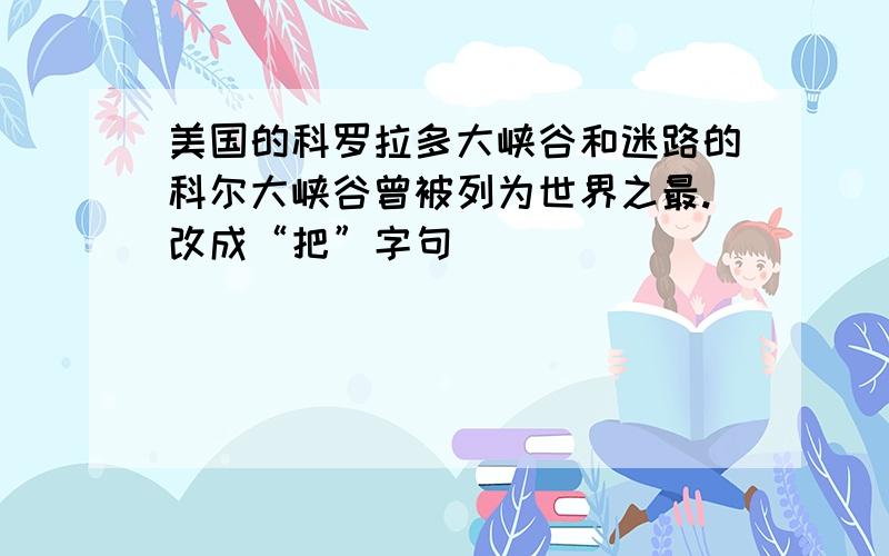 美国的科罗拉多大峡谷和迷路的科尔大峡谷曾被列为世界之最.改成“把”字句