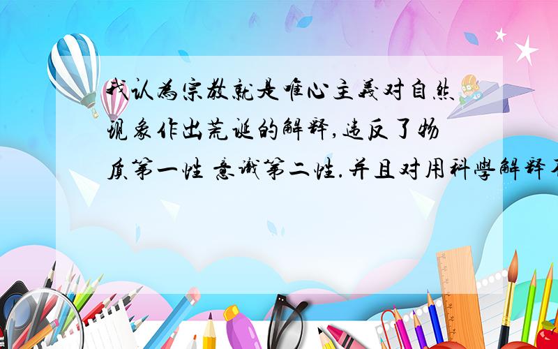 我认为宗教就是唯心主义对自然现象作出荒诞的解释,违反了物质第一性 意识第二性.并且对用科学解释不了的自然现象都枉下结论,什么神啊鬼的,P大爷看到过!所以宗教都是唯心主义,但它物