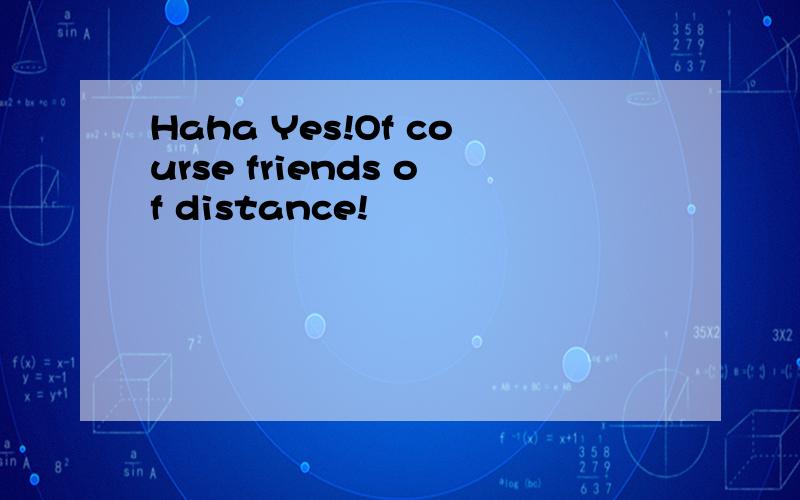 Haha Yes!Of course friends of distance!