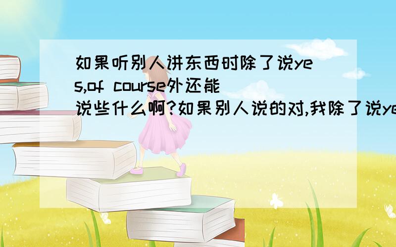 如果听别人讲东西时除了说yes,of course外还能说些什么啊?如果别人说的对,我除了说yes,exactly外还能说些什么啊?