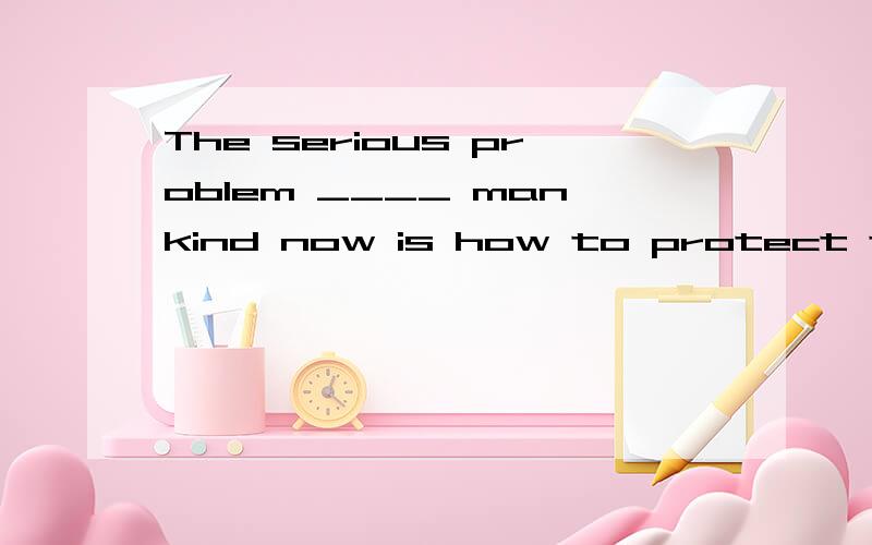 The serious problem ____ mankind now is how to protect the environment effectively.A.faces B.facing C.is faced with D.to face