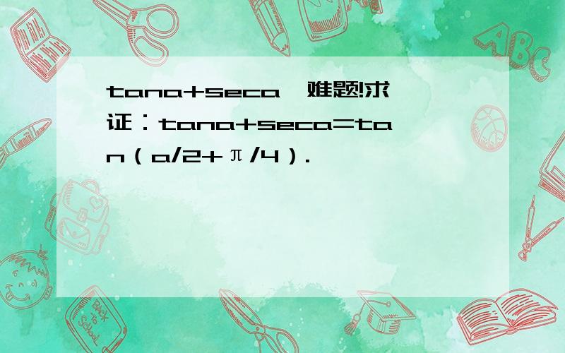 tana+seca,难题!求证：tana+seca=tan（a/2+π/4）.