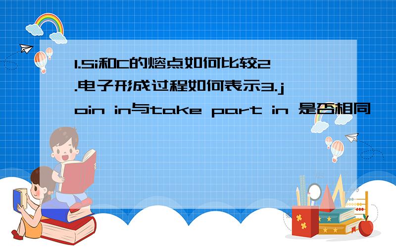 1.Si和C的熔点如何比较2.电子形成过程如何表示3.join in与take part in 是否相同