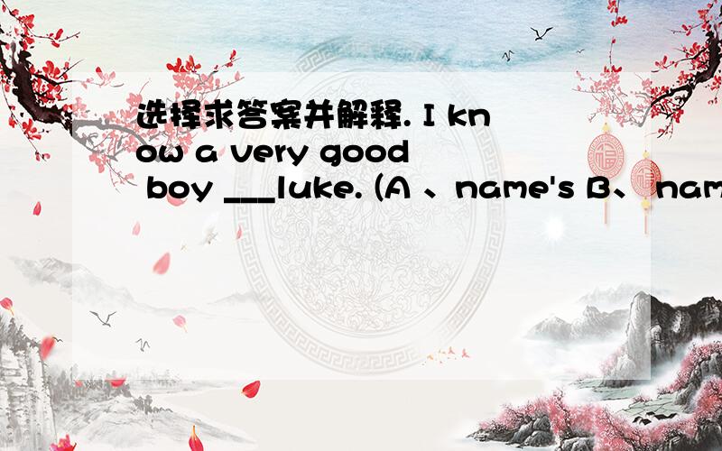 选择求答案并解释. I know a very good boy ___luke. (A 、name's B、 name C、 is D 、called)It's __ten thirty. The train is ___leaving.(A  nearly ; nearly    B   near;near  C  nearly ,near  D  near,nearly)