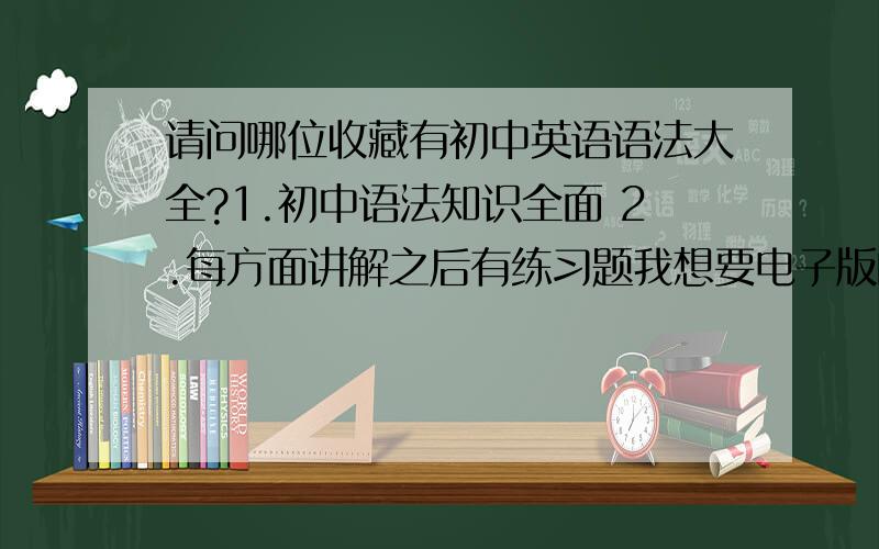 请问哪位收藏有初中英语语法大全?1.初中语法知识全面 2.每方面讲解之后有练习题我想要电子版的，可以删减编辑的，最重要有练习题