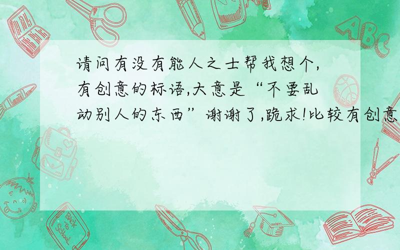 请问有没有能人之士帮我想个,有创意的标语,大意是“不要乱动别人的东西”谢谢了,跪求!比较有创意点的  谢谢!或者  幽默点但是又不是新意!  hehe.  一旦采纳加赏20分以上!   我是在办公室但