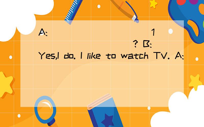 A:___________1__________? B:Yes,I do. I like to watch TV. A:_________2___________? B:English Today?A:___________1__________? B:Yes,I do. I like to watch TV.A:_________2___________? B:English Today?I love it. I can learn much English from it.A:I agree