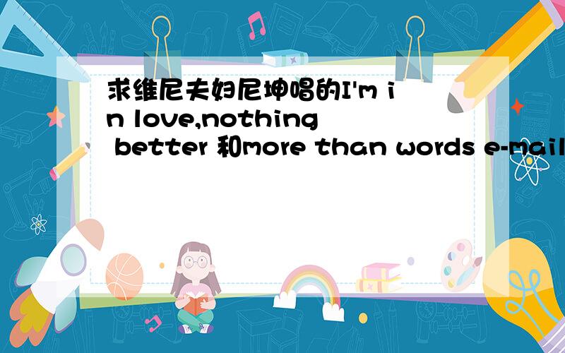 求维尼夫妇尼坤唱的I'm in love,nothing better 和more than words e-mail:victoria_1656@live.com