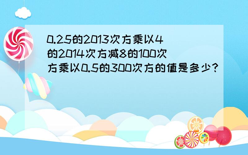 0.25的2013次方乘以4的2014次方减8的100次方乘以0.5的300次方的值是多少?