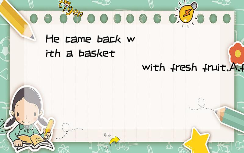 He came back with a basket _________ with fresh fruit.A.filled B.to filC.fillingDbeing filledHe came back with a basket _________ with fresh fruit.A.filled B.to filC.filling D.being filled 应该选什么?