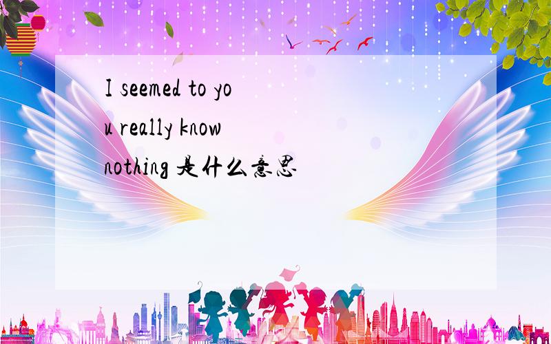 I seemed to you really know nothing 是什么意思