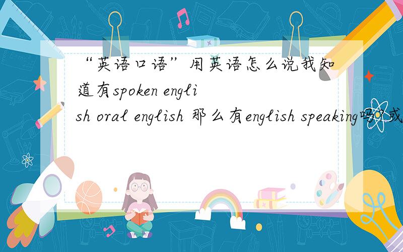 “英语口语”用英语怎么说我知道有spoken english oral english 那么有english speaking吗?或speaking english吗?