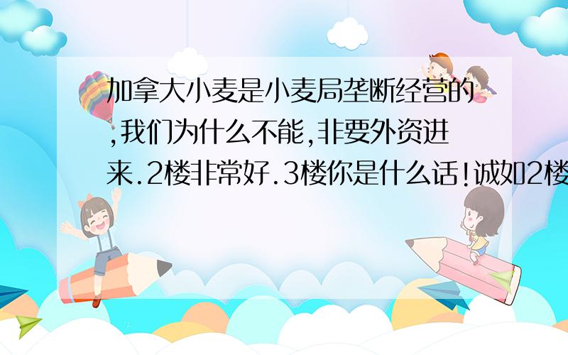 加拿大小麦是小麦局垄断经营的,我们为什么不能,非要外资进来.2楼非常好.3楼你是什么话!诚如2楼所言,外资进来之后,中国人口数量庞大,在粮食领域外资必须受到控制才可以.现在外资已经可