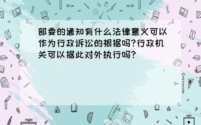 部委的通知有什么法律意义可以作为行政诉讼的根据吗?行政机关可以据此对外执行吗?