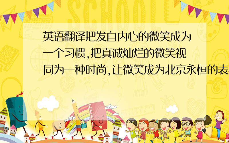 英语翻译把发自内心的微笑成为一个习惯,把真诚灿烂的微笑视同为一种时尚,让微笑成为北京永恒的表情!微笑由你我接力,和谐在世界传递.