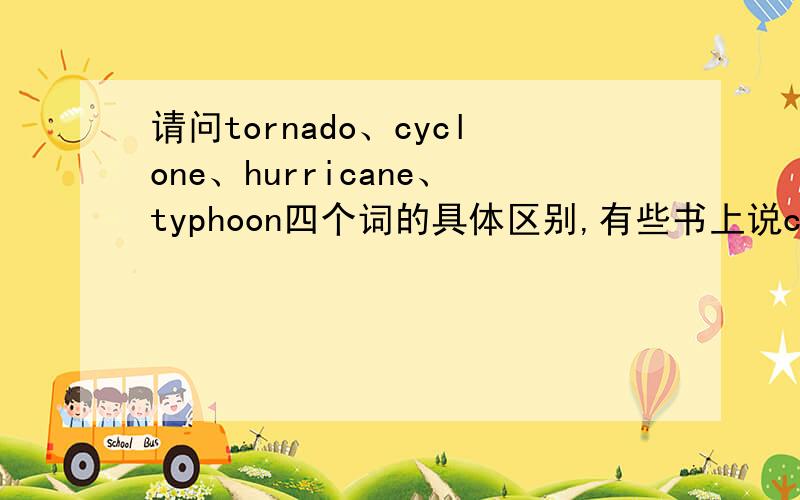 请问tornado、cyclone、hurricane、typhoon四个词的具体区别,有些书上说cyclone包括其他三个词,是旋风,龙卷风,台风的气象总称,而typhoon指南海上生成的台风,hurricane指北大西洋上产生的侵袭美洲的台(