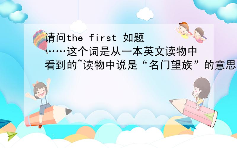 请问the first 如题……这个词是从一本英文读物中看到的~读物中说是“名门望族”的意思~但是在其他地方怎么也找不到这个词的意思……