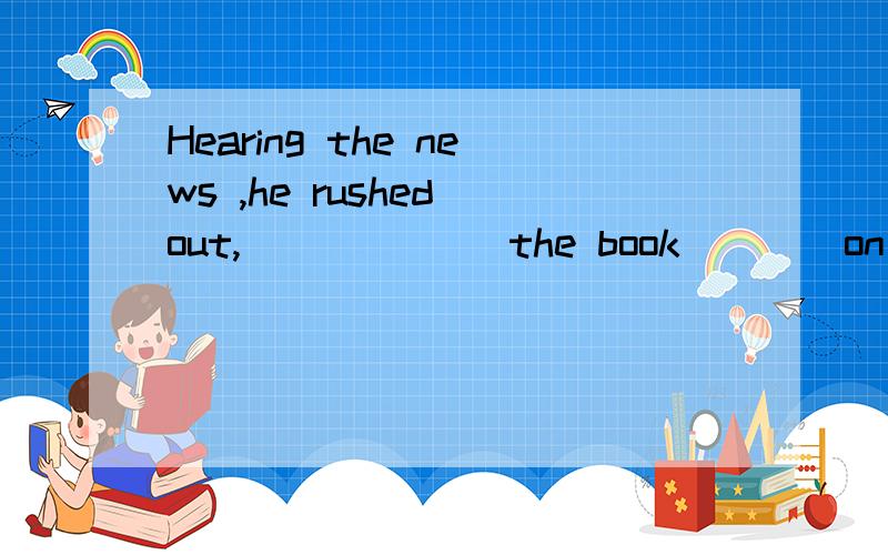 Hearing the news ,he rushed out,______ the book____on the table and disappeared into the distance.A left;lying openB leaving;lying open C.leaving; lie opened D.left; lay opened为什么选B,不选A.为什么不能把rushed out,left the book,disappear