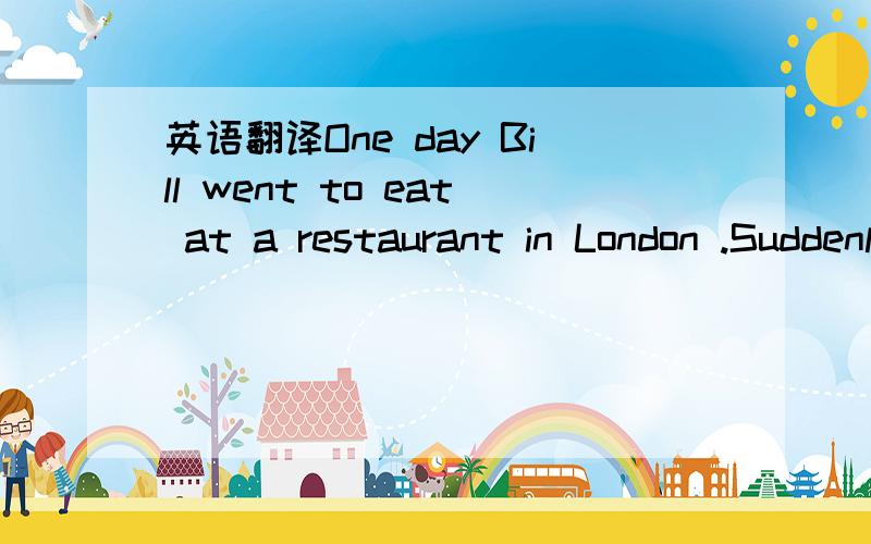 英语翻译One day Bill went to eat at a restaurant in London .Suddenly a young woman sat down beside him .Bill couldn’t think what she wanted .She did not look very happy .Bill asked her what was wrong .“The problem is ---“ she began .But the