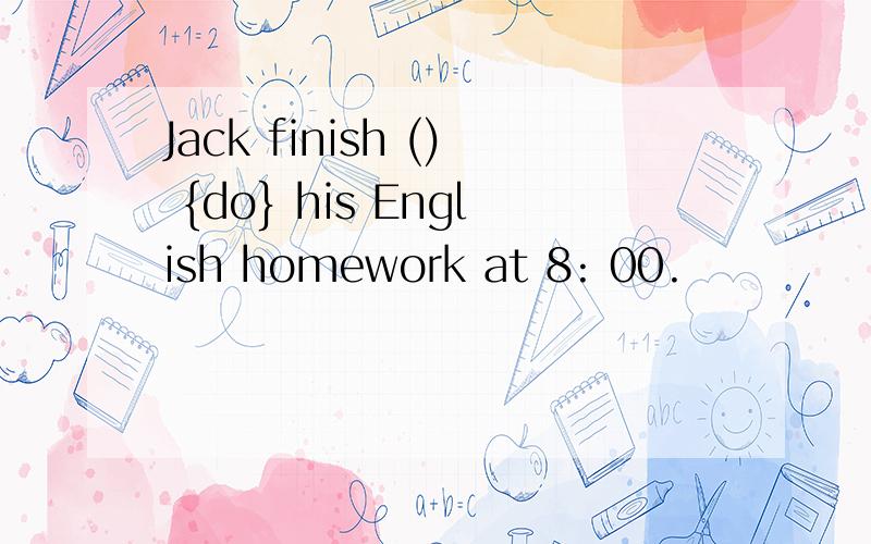 Jack finish () {do} his English homework at 8: 00.