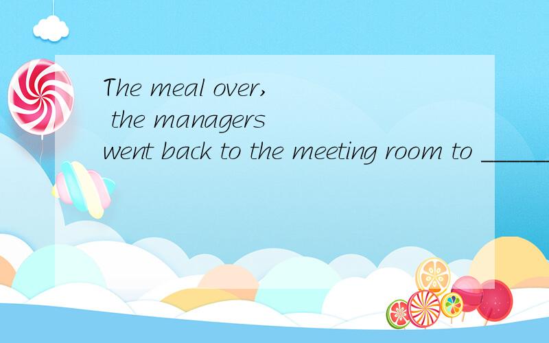 The meal over, the managers went back to the meeting room to ______ their discussion.拜托各位大神A. put away B. take down C. look over D. carry on