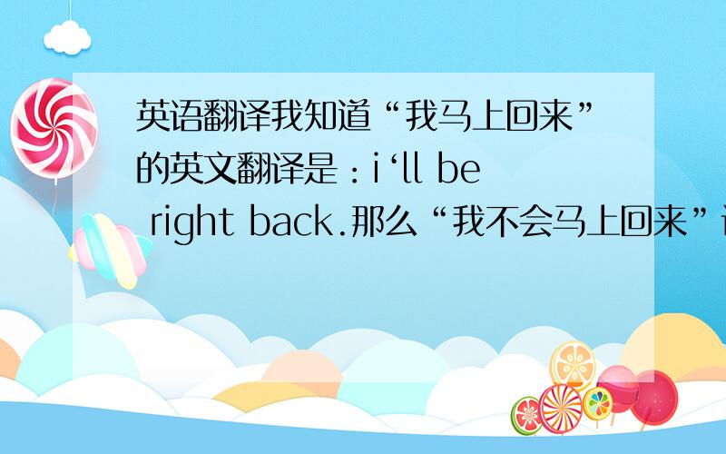 英语翻译我知道“我马上回来”的英文翻译是：i‘ll be right back.那么“我不会马上回来”该如何翻译呢?
