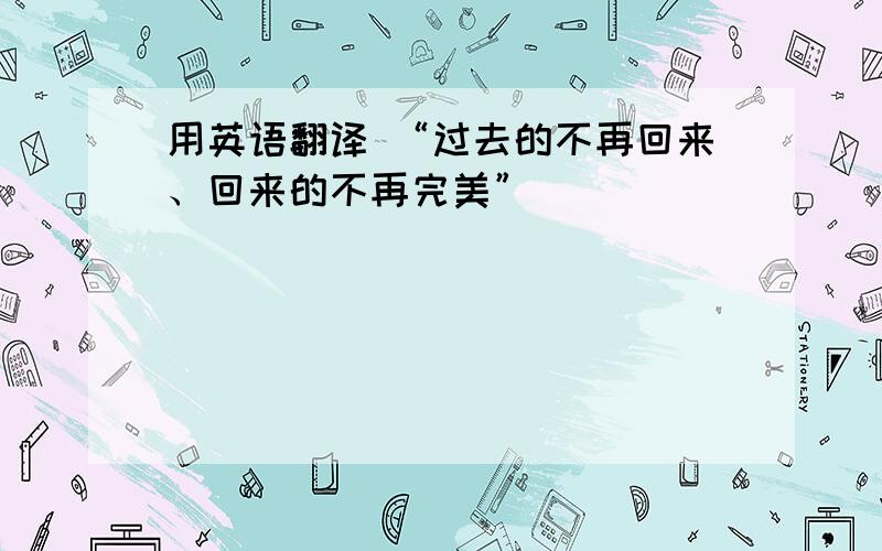 用英语翻译 “过去的不再回来、回来的不再完美”