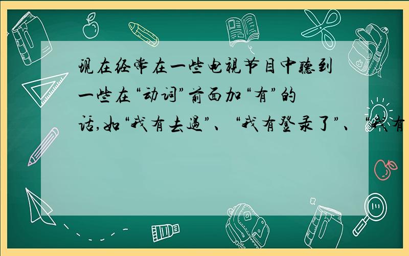 现在经常在一些电视节目中听到一些在“动词”前面加“有”的话,如“我有去过”、“我有登录了”、“我有见过你”等等,很别扭,不知这合不合语法规范,还有这都是谁创造的?