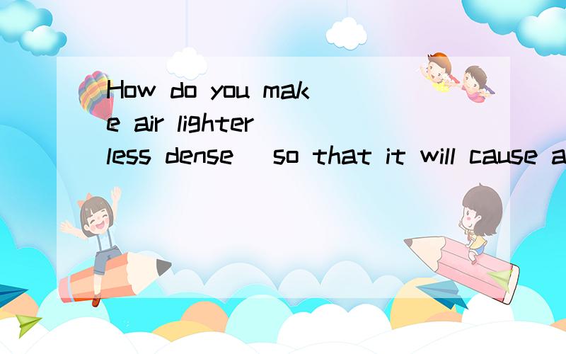 How do you make air lighter(less dense) so that it will cause a balloon to rise?thanks