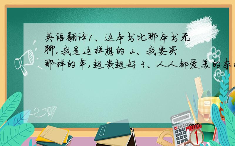 英语翻译1、这本书比那本书无聊,我是这样想的 2、我要买那样的车,越贵越好 3、人人都爱美的东西 4、TOM是我们最强健的男生 5、这个瓶子是那个瓶子的三倍高 6、我的作品和你的一样有趣 7