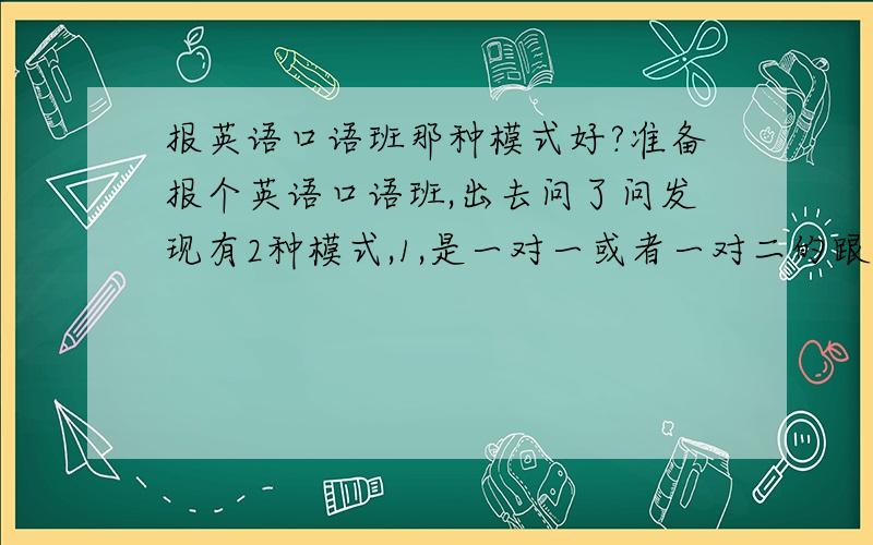 报英语口语班那种模式好?准备报个英语口语班,出去问了问发现有2种模式,1,是一对一或者一对二的跟中教外教VIP.2,是大班上课,十人左右的规模,中教.感觉前者上课有更多表达机会,有针对性,