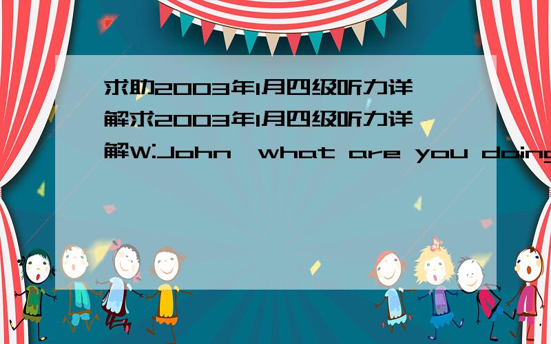 求助2003年1月四级听力详解求2003年1月四级听力详解W:John,what are you doing on your computer?Don’t you remember your promise?M:This is not a game.It’s only a crossword puzzle that helps increase my vocabulary.Q:What is the probab